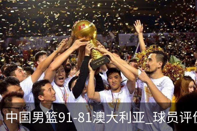 中国男篮91-81澳大利亚 球员评价：6人优秀，4人及格，2人低迷